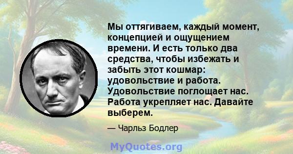 Мы оттягиваем, каждый момент, концепцией и ощущением времени. И есть только два средства, чтобы избежать и забыть этот кошмар: удовольствие и работа. Удовольствие поглощает нас. Работа укрепляет нас. Давайте выберем.