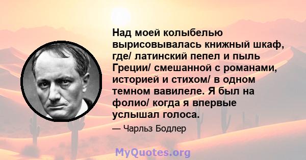 Над моей колыбелью вырисовывалась книжный шкаф, где/ латинский пепел и пыль Греции/ смешанной с романами, историей и стихом/ в одном темном вавилеле. Я был на фолио/ когда я впервые услышал голоса.