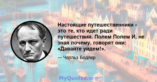 Настоящие путешественники - это те, кто идет ради путешествий. Полем Полем И, не зная почему, говорят они: «Давайте уйдем!».