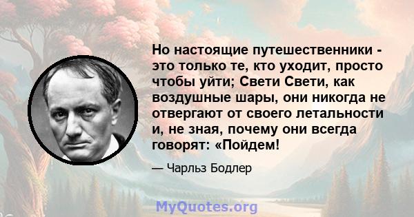 Но настоящие путешественники - это только те, кто уходит, просто чтобы уйти; Свети Свети, как воздушные шары, они никогда не отвергают от своего летальности и, не зная, почему они всегда говорят: «Пойдем!