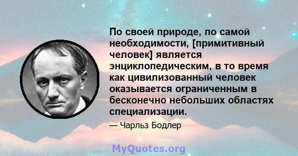 По своей природе, по самой необходимости, [примитивный человек] является энциклопедическим, в то время как цивилизованный человек оказывается ограниченным в бесконечно небольших областях специализации.