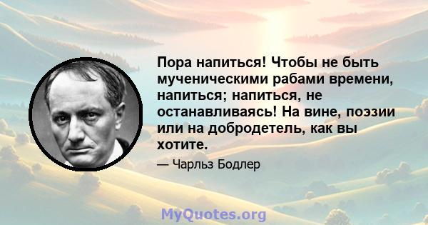 Пора напиться! Чтобы не быть мученическими рабами времени, напиться; напиться, не останавливаясь! На вине, поэзии или на добродетель, как вы хотите.