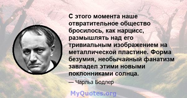 С этого момента наше отвратительное общество бросилось, как нарцисс, размышлять над его тривиальным изображением на металлической пластине. Форма безумия, необычайный фанатизм завладел этими новыми поклонниками солнца.