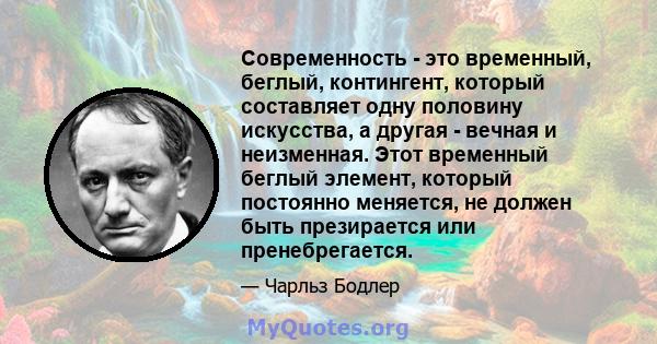 Современность - это временный, беглый, контингент, который составляет одну половину искусства, а другая - вечная и неизменная. Этот временный беглый элемент, который постоянно меняется, не должен быть презирается или