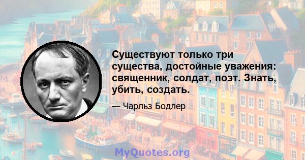 Существуют только три существа, достойные уважения: священник, солдат, поэт. Знать, убить, создать.