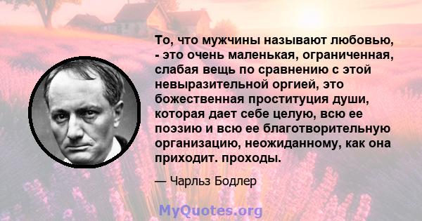 То, что мужчины называют любовью, - это очень маленькая, ограниченная, слабая вещь по сравнению с этой невыразительной оргией, это божественная проституция души, которая дает себе целую, всю ее поэзию и всю ее