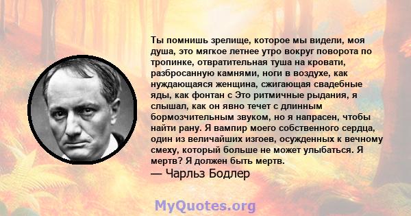 Ты помнишь зрелище, которое мы видели, моя душа, это мягкое летнее утро вокруг поворота по тропинке, отвратительная туша на кровати, разбросанную камнями, ноги в воздухе, как нуждающаяся женщина, сжигающая свадебные