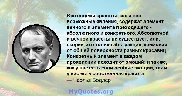 Все формы красоты, как и все возможные явления, содержат элемент вечного и элемента преходящего - абсолютного и конкретного. Абсолютной и вечной красоты не существует, или, скорее, это только абстракция, кремовая от