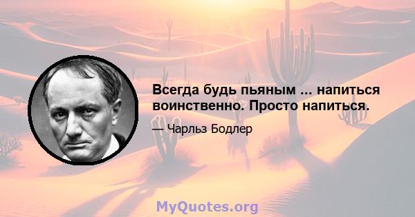 Всегда будь пьяным ... напиться воинственно. Просто напиться.