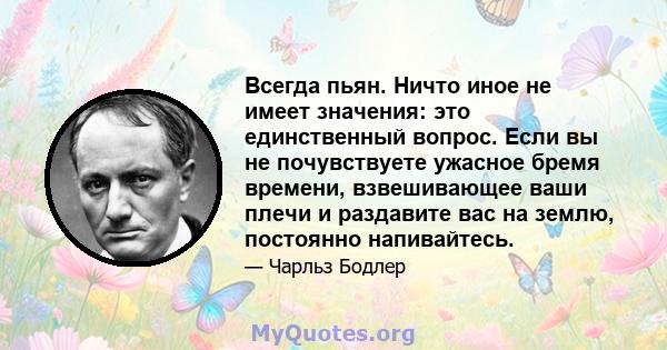 Всегда пьян. Ничто иное не имеет значения: это единственный вопрос. Если вы не почувствуете ужасное бремя времени, взвешивающее ваши плечи и раздавите вас на землю, постоянно напивайтесь.