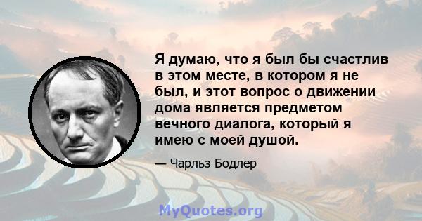 Я думаю, что я был бы счастлив в этом месте, в котором я не был, и этот вопрос о движении дома является предметом вечного диалога, который я имею с моей душой.