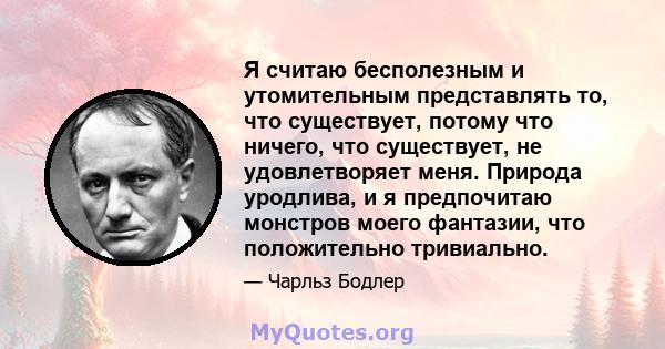 Я считаю бесполезным и утомительным представлять то, что существует, потому что ничего, что существует, не удовлетворяет меня. Природа уродлива, и я предпочитаю монстров моего фантазии, что положительно тривиально.