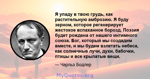 Я упаду в твою грудь, как растительную амброзию. Я буду зерном, которое регенерирует жестокое вспаханное борозд. Поэзия будет рождена от нашего интимного союза. Бог, который мы создадим вместе, и мы будем взлетать