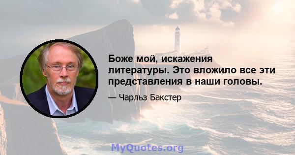 Боже мой, искажения литературы. Это вложило все эти представления в наши головы.