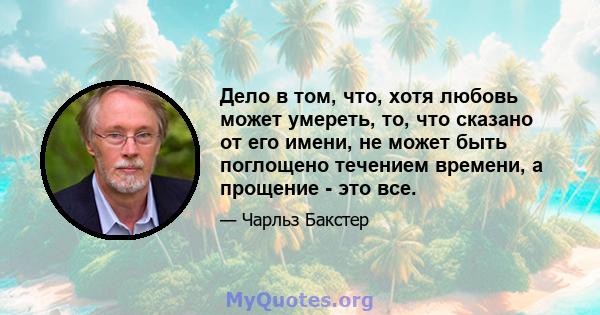 Дело в том, что, хотя любовь может умереть, то, что сказано от его имени, не может быть поглощено течением времени, а прощение - это все.