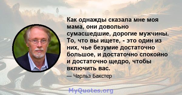 Как однажды сказала мне моя мама, они довольно сумасшедшие, дорогие мужчины. То, что вы ищете, - это один из них, чье безумие достаточно большое, и достаточно спокойно и достаточно щедро, чтобы включить вас.