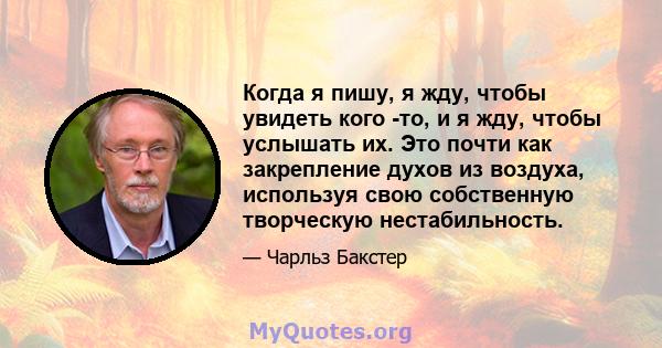 Когда я пишу, я жду, чтобы увидеть кого -то, и я жду, чтобы услышать их. Это почти как закрепление духов из воздуха, используя свою собственную творческую нестабильность.