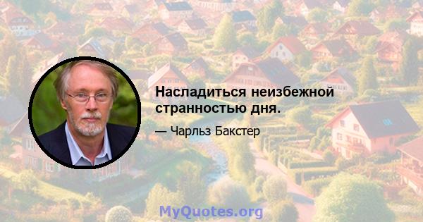 Насладиться неизбежной странностью дня.