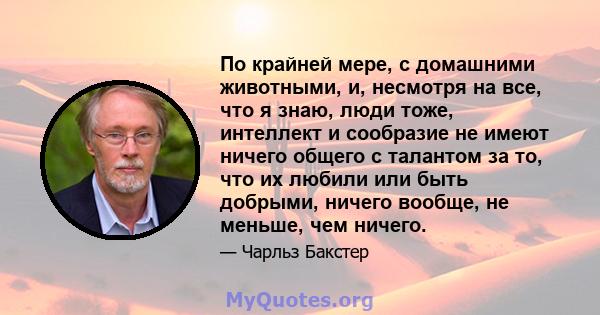 По крайней мере, с домашними животными, и, несмотря на все, что я знаю, люди тоже, интеллект и сообразие не имеют ничего общего с талантом за то, что их любили или быть добрыми, ничего вообще, не меньше, чем ничего.