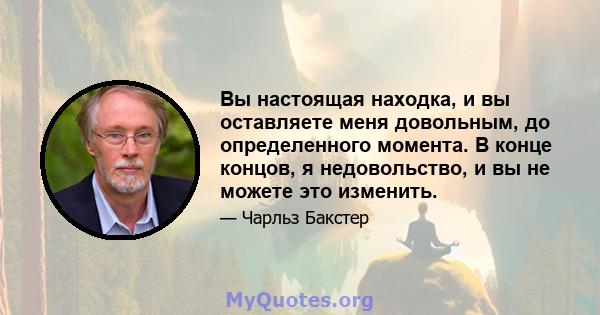 Вы настоящая находка, и вы оставляете меня довольным, до определенного момента. В конце концов, я недовольство, и вы не можете это изменить.