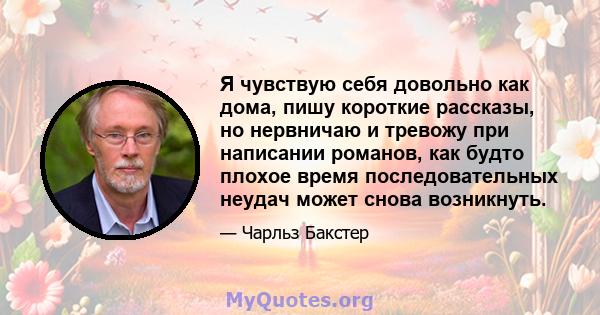 Я чувствую себя довольно как дома, пишу короткие рассказы, но нервничаю и тревожу при написании романов, как будто плохое время последовательных неудач может снова возникнуть.