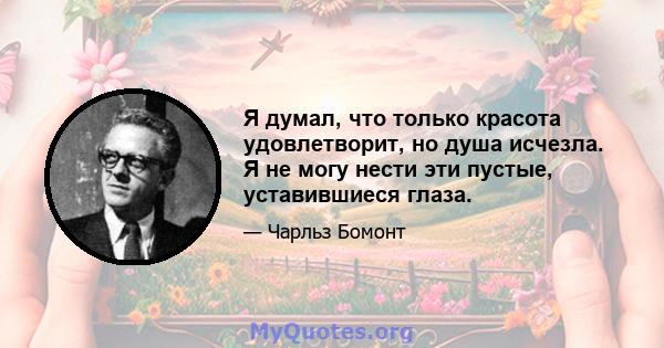 Я думал, что только красота удовлетворит, но душа исчезла. Я не могу нести эти пустые, уставившиеся глаза.