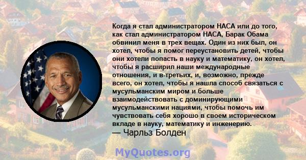 Когда я стал администратором НАСА или до того, как стал администратором НАСА, Барак Обама обвинил меня в трех вещах. Один из них был, он хотел, чтобы я помог переустановить детей, чтобы они хотели попасть в науку и