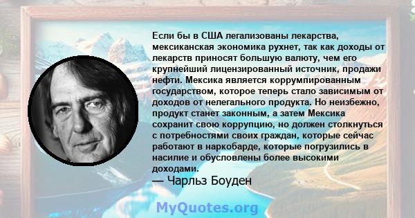 Если бы в США легализованы лекарства, мексиканская экономика рухнет, так как доходы от лекарств приносят большую валюту, чем его крупнейший лицензированный источник, продажи нефти. Мексика является коррумпированным