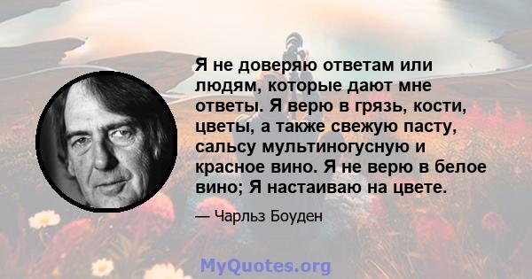 Я не доверяю ответам или людям, которые дают мне ответы. Я верю в грязь, кости, цветы, а также свежую пасту, сальсу мультиногусную и красное вино. Я не верю в белое вино; Я настаиваю на цвете.