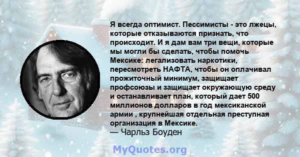 Я всегда оптимист. Пессимисты - это лжецы, которые отказываются признать, что происходит. И я дам вам три вещи, которые мы могли бы сделать, чтобы помочь Мексике: легализовать наркотики, пересмотреть НАФТА, чтобы он