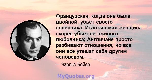 Французская, когда она была двойной, убьет своего соперника; Итальянская женщина скорее убьет ее лживого любовника; Англичане просто разбивают отношения, но все они все утешат себя другим человеком.