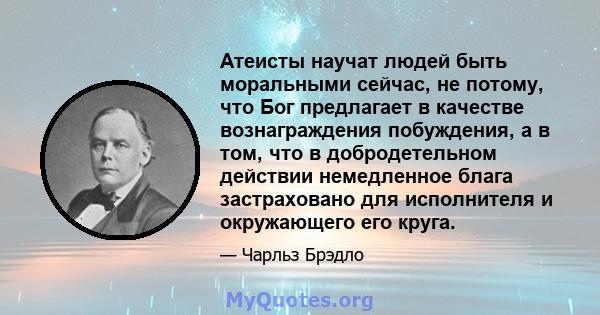 Атеисты научат людей быть моральными сейчас, не потому, что Бог предлагает в качестве вознаграждения побуждения, а в том, что в добродетельном действии немедленное блага застраховано для исполнителя и окружающего его