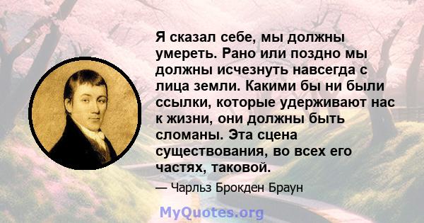 Я сказал себе, мы должны умереть. Рано или поздно мы должны исчезнуть навсегда с лица земли. Какими бы ни были ссылки, которые удерживают нас к жизни, они должны быть сломаны. Эта сцена существования, во всех его