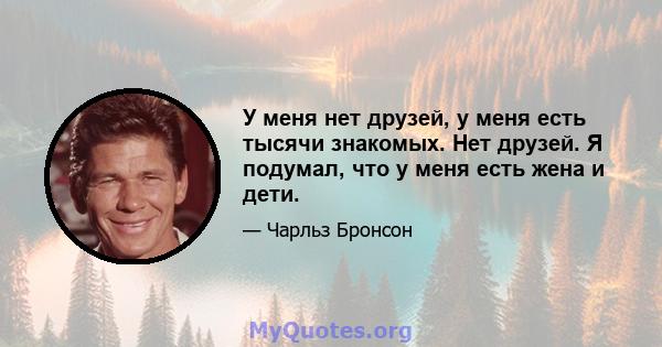 У меня нет друзей, у меня есть тысячи знакомых. Нет друзей. Я подумал, что у меня есть жена и дети.