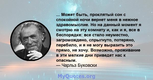 ... Может быть, проклятый сон с спокойной ночи вернет меня в нежное здравомыслие. Но на данный момент я смотрю на эту комнату и, как и я, все в беспорядке: все стало неуместно, загромождено, спрыгнуто, потеряно,