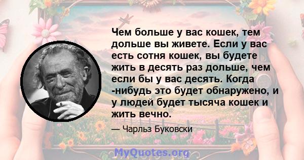 Чем больше у вас кошек, тем дольше вы живете. Если у вас есть сотня кошек, вы будете жить в десять раз дольше, чем если бы у вас десять. Когда -нибудь это будет обнаружено, и у людей будет тысяча кошек и жить вечно.