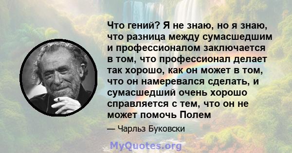 Что гений? Я не знаю, но я знаю, что разница между сумасшедшим и профессионалом заключается в том, что профессионал делает так хорошо, как он может в том, что он намеревался сделать, и сумасшедший очень хорошо