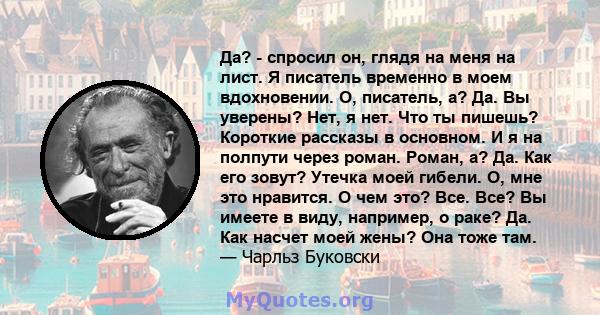 Да? - спросил он, глядя на меня на лист. Я писатель временно в моем вдохновении. О, писатель, а? Да. Вы уверены? Нет, я нет. Что ты пишешь? Короткие рассказы в основном. И я на полпути через роман. Роман, а? Да. Как его 