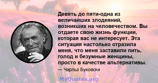 Девять до пяти-одна из величайших злодеяний, возникших на человечеством. Вы отдаете свою жизнь функции, которая вас не интересует. Эта ситуация настолько отразила меня, что меня заставили пить, голод и безумные женщины, 