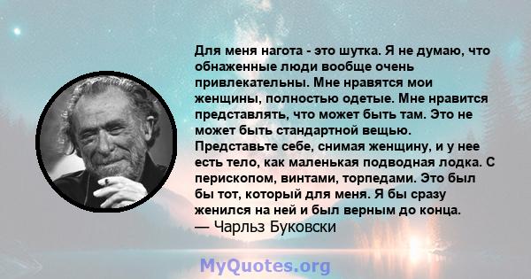 Для меня нагота - это шутка. Я не думаю, что обнаженные люди вообще очень привлекательны. Мне нравятся мои женщины, полностью одетые. Мне нравится представлять, что может быть там. Это не может быть стандартной вещью.