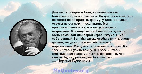 Для тех, кто верит в Бога, на большинство больших вопросов отвечают. Но для тех из нас, кто не может легко принять формулу Бога, большие ответы не остаются песенными. Мы приспосабливаемся к новым условиям и открытиям.