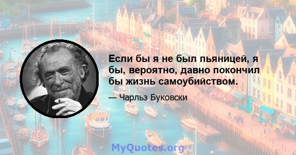 Если бы я не был пьяницей, я бы, вероятно, давно покончил бы жизнь самоубийством.