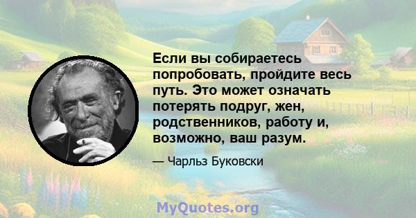 Если вы собираетесь попробовать, пройдите весь путь. Это может означать потерять подруг, жен, родственников, работу и, возможно, ваш разум.