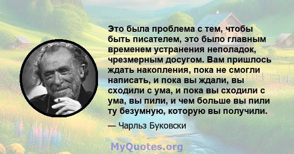 Это была проблема с тем, чтобы быть писателем, это было главным временем устранения неполадок, чрезмерным досугом. Вам пришлось ждать накопления, пока не смогли написать, и пока вы ждали, вы сходили с ума, и пока вы