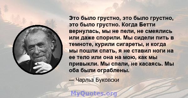 Это было грустно, это было грустно, это было грустно. Когда Бетти вернулась, мы не пели, не смеялись или даже спорили. Мы сидели пить в темноте, курили сигареты, и когда мы пошли спать, я не ставил ноги на ее тело или