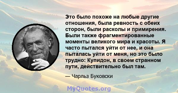 Это было похоже на любые другие отношения, была ревность с обеих сторон, были расколы и примирения. Были также фрагментированные моменты великого мира и красоты. Я часто пытался уйти от нее, и она пыталась уйти от меня, 