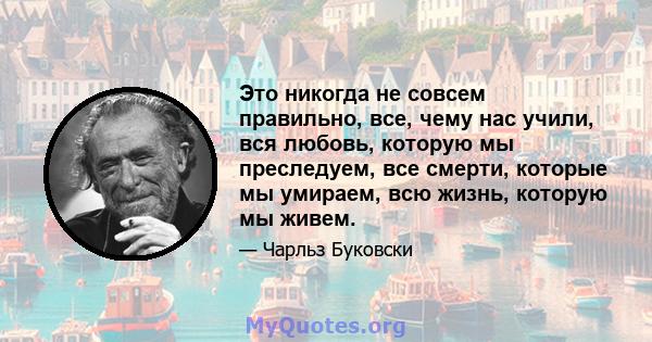 Это никогда не совсем правильно, все, чему нас учили, вся любовь, которую мы преследуем, все смерти, которые мы умираем, всю жизнь, которую мы живем.