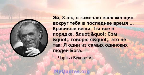 Эй, Хэнк, я замечаю всех женщин вокруг тебя в последнее время ... Красивые вещи; Ты все в порядке. "" Сэм ", говорю я", это не так; Я один из самых одиноких людей Бога.