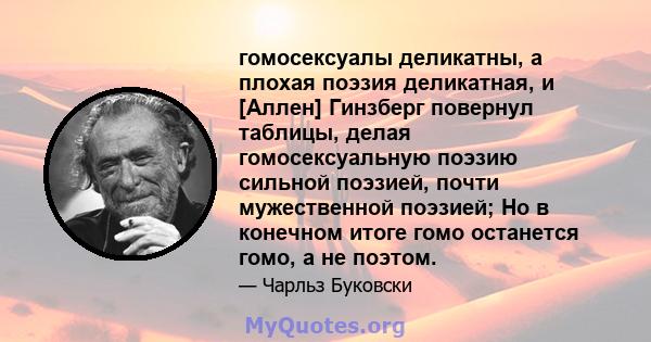 гомосексуалы деликатны, а плохая поэзия деликатная, и [Аллен] Гинзберг повернул таблицы, делая гомосексуальную поэзию сильной поэзией, почти мужественной поэзией; Но в конечном итоге гомо останется гомо, а не поэтом.