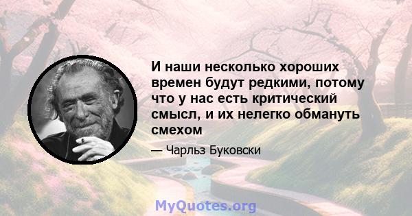 И наши несколько хороших времен будут редкими, потому что у нас есть критический смысл, и их нелегко обмануть смехом